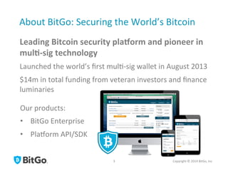 About	
  BitGo:	
  Securing	
  the	
  World’s	
  Bitcoin	
  
Leading	
  Bitcoin	
  security	
  pla3orm	
  and	
  pioneer	
  in	
  
mul5-­‐sig	
  technology	
  
Launched	
  the	
  world’s	
  ﬁrst	
  mul[-­‐sig	
  wallet	
  in	
  August	
  2013	
  
$14m	
  in	
  total	
  funding	
  from	
  veteran	
  investors	
  and	
  ﬁnance	
  
luminaries	
  
Copyright	
  ©	
  2014	
  BitGo,	
  Inc	
  	
  
Our	
  products:	
  
•  BitGo	
  Enterprise	
  
•  PlaQorm	
  API/SDK	
  
3	
  
 