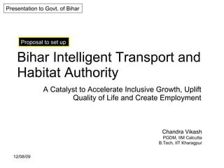 Bihar Intelligent Transport and Habitat Authority A Catalyst to Accelerate Inclusive Growth, Uplift Quality of Life and Create Employment Presentation to Govt. of Bihar Proposal to set up Chandra Vikash PGDM, IIM Calcutta B.Tech, IIT Kharagpur 