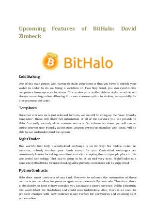 Upcoming Features of BitHalo: David
Zimbeck
ColdStaking
One of the main gripes with having to stake your coins is that you have to unlock your
wallet in order to do so. Using a variation on Two Step Send, you can synchronize
computers from separate locations. This makes your wallet able to stake — while not
always remaining online. Allowing for a more secure option to staking — especially for
a large amount of coins.
Templates
Since our markets were just released for beta, we are still finishing up the “user friendly
templates”. These will allow full automation of all of the services you can provide in
Halo. Currently we only allow custom contracts. Once these are done, you will see an
entire army of user friendly automation! Anyone even if not familiar with coins, will be
able to use and understand the system.
NightTrader
The world’s first fully decentralized exchange is on its way. No middle coins, no
websites, nobody touches your funds except for you. Centralized exchanges are
notoriously known for taking users funds totally disrupting the trust people place in this
wonderful technology. That day is going to be at an end very soon. NightTrader is a
template in BlackHalo for microtrading. All legitimate currencies will be supported.
PythonContracts
Halo does smart contracts of any kind. However to enhance the automation of these
contracts we can allow for peers to agree on and execute Python code. Therefore, there
is absolutely no limit to how complex you can make a smart contract! Unlike Etherium,
this won’t bloat the blockchain and could scale indefinitely. Also, there is no need for
protocol changes with new contract ideas! Perfect for derivatives and checking spot
prices online.
 