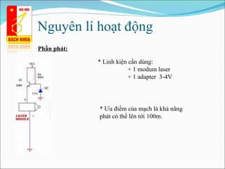 Nguyên lí hoạt động  Phần phát: * Linh kiện cần dùng: + 1 modum laser + 1 adapter  3-4V * Ưu điểm của mạch  là  khả năng phát  có thể lên tới 100m . 