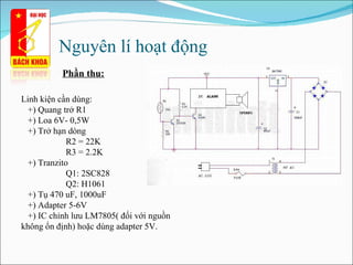 Nguyên lí hoạt động  Phần thu: Linh kiện cần dùng: +) Quang trở R1 +) Loa 6V- 0,5W +) Trở hạn dòng R2 = 22K R3 = 2.2K +) Tranzito  Q1: 2SC828 Q2: H1061 +) Tụ 470 uF, 1000uF +) Adapter 5-6V  +) IC chỉnh lưu LM7805( đối với nguồn không ổn định) hoặc dùng adapter 5V. 