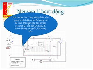 Nguyên lí hoạt động  Khi modun laser  hoạt động chiếu vào quang trở R1,điện trở trên quang trở R1 nhỏ, Q1 phân cực. Sụt áp trên colector Q1 dẫn đến Q2 ngắt, IC Alarm không có nguồn, loa không kêu. 