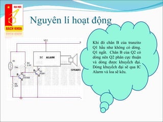 Nguyên lí hoạt động  Khi đó chân B của tranzito Q1 hầu như không có dòng. Q1 ngắt.  Chân B của Q2 có dòng nên Q2 phân cực thuận và dòng được  khuyếch  đại. Dòng  khuyếch  đại sẽ qua IC Alarm và loa sẽ kêu. 
