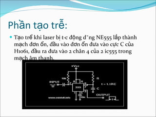 Phần tạo trễ: Tạo trể khi laser bị tác động dùng NE555 lắp thành mạch đơn ổn, đầu vào đơn ổn đưa vào cực C của H1061, đầu ra đưa vào 2 chân 4 của 2 ic555 trong mạch âm thanh.  