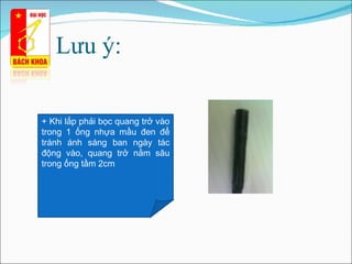Lưu ý: +  Khi lắp phải bọc quang trở vào trong 1 ống nhựa mầu đen để tránh ánh sáng ban ngày tác động vào, quang trở nằm sâu trong ống tầm 2cm 