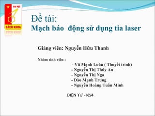Đề à:  Mạch báo  động sử dụng tia laser Giảng viên: Nguyễn Hữu Thanh Nhóm sinh viên : - Vũ Mạnh Luân ( Thuyết trình) - Nguyễn Thị Thúy An - Nguyễn Thị Nga - Đào Mạnh Trung - Nguyễn Hoàng Tuấn Minh ĐIỆN TỬ - K54 