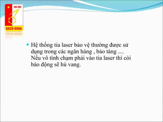 Hệ thống tia laser bảo vệ thường được sử dụng trong các ngân hàng , bảo tàng ....  Nếu vô tình chạm phải vào tia laser thì còi báo động sẽ hú vang.  