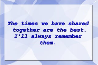 The times we have shared together are the best. I'll always remember them .