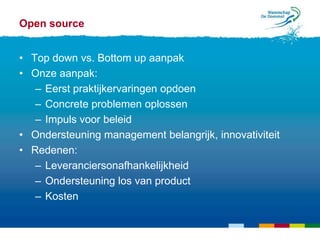Open source


• Top down vs. Bottom up aanpak
• Onze aanpak:
   – Eerst praktijkervaringen opdoen
   – Concrete problemen oplossen
   – Impuls voor beleid
• Ondersteuning management belangrijk, innovativiteit
• Redenen:
   – Leveranciersonafhankelijkheid
   – Ondersteuning los van product
   – Kosten
 