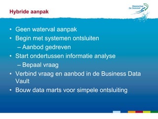 Hybride aanpak


• Geen waterval aanpak
• Begin met systemen ontsluiten
  – Aanbod gedreven
• Start ondertussen informatie analyse
  – Bepaal vraag
• Verbind vraag en aanbod in de Business Data
  Vault
• Bouw data marts voor simpele ontsluiting
 