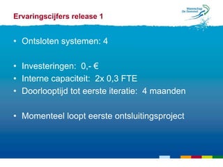 Ervaringscijfers release 1


• Ontsloten systemen: 4

• Investeringen: 0,- €
• Interne capaciteit: 2x 0,3 FTE
• Doorlooptijd tot eerste iteratie: 4 maanden

• Momenteel loopt eerste ontsluitingsproject
 