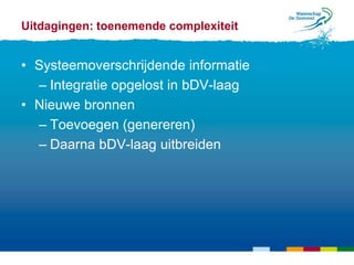 Uitdagingen: toenemende complexiteit


• Systeemoverschrijdende informatie
  – Integratie opgelost in bDV-laag
• Nieuwe bronnen
  – Toevoegen (genereren)
  – Daarna bDV-laag uitbreiden
 