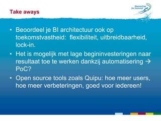 Take aways


• Beoordeel je BI architectuur ook op
  toekomstvastheid: flexibiliteit, uitbreidbaarheid,
  lock-in.
• Het is mogelijk met lage begininvesteringen naar
  resultaat toe te werken dankzij automatisering 
  PoC?
• Open source tools zoals Quipu: hoe meer users,
  hoe meer verbeteringen, goed voor iedereen!
 