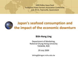 2009 Ridley Aqua-Feed  Australian Prawn Farmers Association Conference  July 29-31, Townsville, Queensland Japan's seafood consumption and the impact of the economic downturn Bith-Hong Ling Department of Marketing, National Chung-HsingUnivesity TAIWAN, ROC 29 July 2009 bhling@dragon.nchu.edu.tw 
