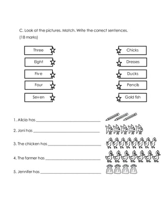 C. Look at the pictures. Match. Write the correct sentences.
(18 marks)
1. Alicia has __________________________________
2. Joni has ___________________________________
3. The chicken has ____________________________
4. The farmer has _____________________________
5. Jennifer has ________________________________
Three
Eight
Five
Four
Seven
Chicks
Dresses
Ducks
Pencils
Gold fish
 