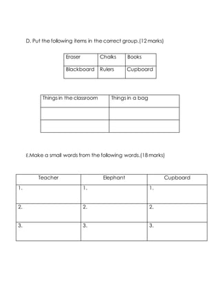 D. Put the following items in the correct group.(12 marks)
Eraser Chalks Books
Blackboard Rulers Cupboard
Things in the classroom Things in a bag
E.Make a small words from the following words.(18 marks)
Teacher Elephant Cupboard
1. 1. 1.
2. 2. 2.
3. 3. 3.
 