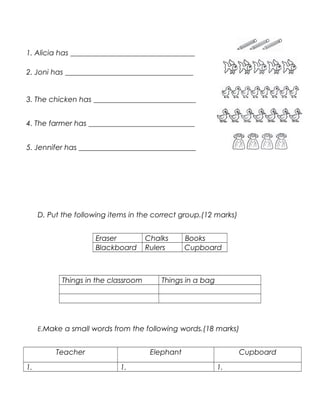 1. Alicia has __________________________________
2. Joni has ___________________________________
3. The chicken has ____________________________
4. The farmer has _____________________________
5. Jennifer has ________________________________
D. Put the following items in the correct group.(12 marks)
Eraser Chalks Books
Blackboard Rulers Cupboard
Things in the classroom Things in a bag
E.Make a small words from the following words.(18 marks)
Teacher Elephant Cupboard
1. 1. 1.
 