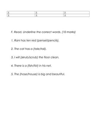 2. 2. 2.
3. 3. 3.
F. Read, Underline the correct words. (10 marks)
1. Rani has ten red (pensel/pencils).
2. The cat has a (tale/tail).
3. I will (skrub/scrub) the floor clean.
4. There is a (fish/fist) in his net.
5. The (hose/house) is big and beautiful.
 