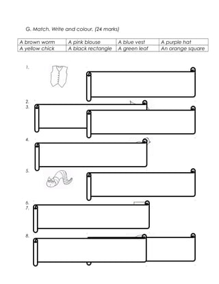 G. Match. Write and colour. (24 marks)
A brown worm A pink blouse A blue vest A purple hat
A yellow chick A black rectangle A green leaf An orange square
1.
2.
3.
4.
5.
6.
7.
8.
 