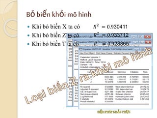 Bỏ biến khỏi mô hình
 Khi bỏ biến X ta có 𝑅2
= 0.930411
 Khi bỏ biến Z ta có 𝑅2
= 0.933712
 Khi bỏ biến T ta có 𝑅2
= 0.928865
 