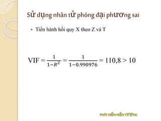 Sửdụng nhân tửphóng đạiphương sai
VIF =
1
1−𝑅2 =
1
1−0.990976
= 110,8 > 10
 Tiến hành hồi quy X theo Z và T
 