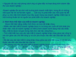 Nguyên tắc tạo một phong c á ch ứng xử giao tiếp và hoạt đọng kinh doanh đặc thù của doanh nghiệp  : Doanh nghi ệp  t ồn  t ại  nh ờ  m ô i tr ường  kinh doanh nh ất   định , trong  đó  c ó  nh ững  m ối  quan h ệ  v ới  x ã  h ội  b ê n nga òi ….   Cần duy trì,phát triển các mối quan hệ để phục vụ cho việc kinh doanh mục tiêu quan trọng của doanh nghiệp  nh ằm  t ạo  ra m ô i tr ường  thu â n l ợi  v à  ngu ồ n l ực  ph át  tri ển  cho doanh nghi ệp .  2 .  Hình thức thể hiện của triết lý doa n h nghiệp :   Được thể hiện bằng nhiều hình thức và mức độ kh á c nhau :  - N hiều văn bản triết lý doanh nghiệp  được  in ra trong các cuốn sổ nhỏ phát cho nhân viên, một số doanh nghiệp có triêt lý kinh doanh dưới dạng một câu khẩu hiệu,   triết ký được rút gọn trong một chữ,   bài hát ,  công thức.... -   Tính chất triết học của văn bản triết lý doanh nghiệp khác nhau giưa các công ty mà còn giữa các chủ thể công ty và còn phu thuộc vào nền văn hóa dân tộc của họ -  Độ dài của văn bản triết lý cũng khác nhau giữa các chủ thể  công ty và còn phụ thuộc vào nền văn hóa dân tộc của họ . -  Văn phong của các văn bản triết lý doanh nghiệp thường giản dị  m à  h ùng  h ồn , ng ắn  g ọn  m à  s â u l ắng ,  dễ hiểu m à  dễ nhớ .   Để tạo ấn tượng, có công ty nêu triết lý kinh doanh nhấn mạnh vào tính độc đáo, khác thường của mình. 