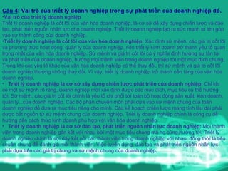 Câu 4 : Vai trò của triết lý doanh nghiệp trong sự phát triển của doanh nghiệp đó. Vai trò của triết lý doanh nghiệp  Triết lý doanh nghiệp là cốt lõi của văn hóa doanh nghiệp, là cơ sở để xây dựng chiến lược và đào tạo, phát triển nguồn nhân lực cho doanh nghiệp. Triết lý doanh nghiệp tạo ra sức mạnh to lớn góp vào sự thành công của doanh nghiệp. Triết lý doanh nghiệp là cốt lõi của văn hóa doanh nghiệp:  Xác định sứ mệnh, các giá trị cốt lõi và phương thức hoạt động, quản lý của doanh nghiệp, nên triết lý kinh doanh trở thành yếu tố quan trọng nhất của văn hóa doanh nghiệp. Sứ mệnh và giá trị cốt lõi có ý nghĩa định hướng sự tồn tại và phát triển của doanh nghiệp, hướng mọi thành viên trong doanh nghiệp tới một mục đích chung. Trong khi các yếu tố khác của văn hóa doanh nghiệp có thể thay đổi, thì sứ mệnh và giá trị cốt lõi doanh nghiệp thường không thay đổi. Vì vậy, triết lý doanh nghiệp trở thành nền tảng của văn hóa doanh nghiệp. Triết lý doanh nghiệp là cơ sở xây dựng chiến lược phát triển của doanh nghiệp:  Chỉ khi có một sứ mệnh rõ ràng, doanh nghiệp mới xác định được các mục đích, mục tiêu cụ thể hướng tới. Sứ mệnh, các giá trị cốt lõi chính là yếu tố chi phối tới toàn bộ hoạt động sản xuất, kinh doanh, quản lý...của doanh nghiệp. Các bộ phận chuyên môn phải dựa vào sứ mệnh chung của toàn doanh nghiệp để đưa ra mục tiêu riêng cho mình. Các kế hoạch chiến lược mang tính lâu dài phải được bắt nguồn từ sứ mệnh chung của doanh nghiệp. Triết lý doanh nghiệp chính là công cụ để hướng dẫn cách thức kinh doanh phù hợp với văn hóa doanh nghiệp. Triết lý doanh nghiệp là cơ sở đào tạo, phát triển nguồn nhân lực doanh nghiệp:  Mọi thành viên trong doanh nghiệp gắn kết với nhau bởi một mục tiêu chung mà họ cùng hướng tới. Triết lý doanh nghiệp chính là sợi dây kết nối các thành viên trong doanh nghiệp với nhau, đồng thời là tiêu chuẩn chung để đánh giá mỗi thành viên. Việc tuyển dụng, đào tạo và phát triển nguồn nhân lực phải dựa trên các giá trị chung và sứ mệnh chung của doanh nghiệp. 