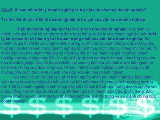Câu 5 : Vì sao nói triết lý doanh nghiệp là trụ cột của văn hóa doanh nghiệp? Trả lời: Sở dĩ nói: triết lý doanh nghiệp là trụ cột của văn hóa doanh nghiệp Triết lý doanh nghiệp là cốt lõi của văn hóa doanh nghiệp : Xác định sứ mệnh, các giá trị cốt lõi và phương thức hoạt động, quản lý của doanh nghiệp, nên  triết lý kinh doanh trở thành yếu tố quan trọng nhất của văn hóa doanh nghiệp . Sứ mệnh và giá trị cốt lõi có ý nghĩa định hướng sự tồn tại và phát triển của doanh nghiệp, hướng mọi thành viên trong doanh nghiệp tới một mục đích chung. Trong khi các yếu tố khác của văn hóa doanh nghiệp có thể thay đổi, thì sứ mệnh và giá trị cốt lõi doanh nghiệp thường không thay đổi. Vì vậy, triết lý doanh nghiệp trở thành nền tảng của văn hóa doanh nghiệp. Các kế hoạch chiến lượcmang tính lâu dài phải được bắt nguồn từ sứ mệnh chung của doanh nghiệp. Vì vậy, triết lý doanh nghiệp chính là công cụ để hướng dẫn cách thức kinh doanh phù hợp với văn hóa doanh nghiệp.    Nó chính là cơ sở đào tạo, phát triển nguồn nhân lực doanh nghiệp: Mọi thành viên trong doanh nghiệp gắn kết với nhau bởi một mục tiêu chung mà họ cùng hướng tới. Triết lý doanh nghiệp chính là sợi dây kết nối các thành viên trong doanh nghiệp với nhau, đồng thời là tiêu chuẩn chung để đánh giá mỗi thành viên.Việc tuyển dụng, đào tạo và phát triển nguồn nhân lực phải dựa trên các giá trị chung và sứ mệnh chung của doanh nghiệp.  