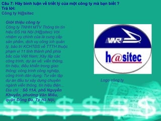 Câu 7: Hãy bình luận về triết lý của một công ty mà bạn biết ? Trả lời: Công ty H@sitec Giới thiệu công ty Công ty TNHH MTV Thông tin tín hiệu ĐS Hà Nội (H@sitec) Với nhiệm vụ chính của là cung cấp sản phẩm, dịch vụ công ích quản lý, bảo trì KCHTĐS về TTTH thuộc phạm vi 11 tỉnh thành phố phía bắc của Việt Nam; Xây lắp các công trình, dự án về: viễn thông, tín hiệu, điều khiển trong giao thông; công trình công nghiệp, công trình dân dụng; Tư vấn lập dự án đầu tư xây dựng chuyên ngành viễn thông, tín hiệu điện...  Địa chỉ  :  Số 11A ,  phố Nguyễn Khuyến, phường Văn Miếu, quận Đống Đa, Tp Hà Nội;     Logo công ty   