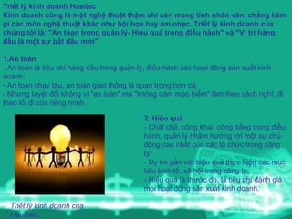Triết lý kinh doanh Hasitec Kinh doanh cũng là một nghệ thuật thậm chí còn mang tính nhân văn, chẳng kém gì các môn nghệ thuật khác như hội họa hay âm nhạc. Triết lý kinh doanh của chúng tôi là: "An tòan trong quản lý- Hiệu quả trong điều hành" và "Vị trí hàng đầu là một sự bắt đầu mới"   1.An toàn - An toàn là tiêu chí hàng đầu trong quản lý, điều hành các hoạt động sản xuất kinh doanh; - An toàn chạy tàu, an toàn giao thông là quan trọng hơn cả; - Nhưng tuyệt đối không vì "an toàn" mà "không dám mạo hiểm" làm theo cách nghĩ, đi theo lối đi của riêng mình.  2. Hiệu quả - Chặt chẽ, công khai, công bằng trong điều hành, quản lý nhằm hướng tới một sự chủ động cao nhất của các tổ chức trong công ty; - Uy tín gắn với hiệu quả thực hiện các mục tiêu kinh tế, xã hội trong công ty; - Hiệu quả là thước đo, là tiêu chí đánh giá mọi hoạt động sản xuất kinh doanh. Triết lý kinh doanh của Hantisec 