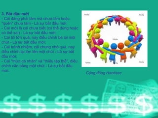 3. Bắt đầu mới - Cái đáng phải làm mà chưa làm hoặc "quên" chưa làm - Là sự bắt đầu mới; - Cái mới là cái chưa biết (có thể đúng hoặc có thể sai) - Là sự bắt đầu mới; - Cái tôi lớn quá, nay điều chỉnh bé lại một chút - Là sự bắt đầu mới; - Cái tránh nhiệm, cái chung nhỏ quá, nay điều chỉnh lại lớn lên một chút - Là sự bắt đầu mới; - Cái "thừa cá nhân" và "thiếu tập thể", điều chỉnh cân bằng một chút - Là sự bất đầu mới. Cộng đồng Hantisec 