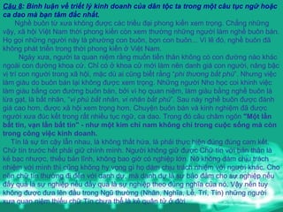 Câu 8 : Bình luận về triết lý kinh doanh của dân tộc ta trong một câu tục ngữ hoặc ca dao mà bạn tâm đắc nhất. Nghề buôn từ xưa không được các triều đại phong kiến xem trọng. Chẳng những vậy, xã hội Việt Nam thời phong kiến còn xem thường những người làm nghề buôn bán. Họ gọi những người này là phường con buôn, bọn con buôn... Vì lẽ đó, nghề buôn đã không phát triển trong thời phong kiến ở Việt Nam.    Ngày xưa, người ta quan niệm rằng muốn tiến thân không có con đường nào khác ngoài con đường khoa cử. Chỉ có ở khoa cử mới làm nên danh giá con người, nâng bậc vị trí con người trong xã hội, mặc dù ai cũng biết rằng “ phi thương bất phú ”. Nhưng việc làm giàu do buôn bán lại không được xem trọng. Những người Nho học coi khinh việc làm giàu bằng con đường buôn bán, bởi vì họ quan niệm, làm giàu bằng nghề buôn là lừa gạt, là bất nhân, “ vi phú bất nhân, vi nhân bất phú ”. Sau này nghề buôn được đánh giá cao hơn, được xã hội xem trọng hơn. Chuyện buôn bán và kinh nghiệm đã được người xưa đúc kết trong rất nhiều tục ngữ, ca dao. Trong đó câu châm ngôn  "Một lần bất tín, vạn lần bất tin" - như một kim chỉ nam không chỉ trong cuộc sống mà còn trong công việc kinh doanh.  Tín là sự tin cậy lẫn nhau, là không thất hứa, là phải thực hiện đúng đúng cam kết. Chữ tín trước hết phải giữ chính mình. Người không giữ được Chữ tín với bản thân là kẻ bạc nhược, thiếu bản lĩnh, không bao giờ có nghiệp lớn. Nó không dám chịu trách nhiệm với mình thì cũng không hy vọng gì họ dám chịu trách nhiệm với người khác. Cho nên chữ tín thường đi đến với danh dự, mà danh dự là sự bảo đảm cho sự nghiệp nếu đấy quả là sự nghiệp nếu đấy quả là sự nghiệp theo đúng nghĩa của nó. Vậy nên tuy không được đưa lên đầu trong Ngũ thường (Nhân, Nghĩa, Lễ, Trí, Tín) những người xưa quan niệm thiếu chữ Tín chưa thể là kẻ quân tử ở đời. 
