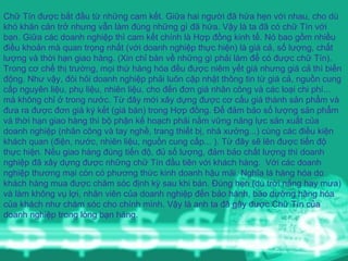 Chữ Tín được bắt đầu từ những cam kết. Giữa hai người đã hứa hẹn với nhau, cho dù khó khăn cản trở nhưng vẫn làm đúng những gì đã hứa. Vậy là ta đã có chữ Tín với bạn. Giữa các doanh nghiệp thì cam kết chính là Hợp đồng kinh tế. Nó bao gồm nhiều điều khoản mà quan trọng nhất (với doanh nghiệp thực hiện) là giá cả, số lượng, chất lượng và thời hạn giao hàng. (Xin chỉ bàn về những gì phải làm để có được chữ Tín).  Trong cơ chế thị trường, mọi thứ hàng hóa đều được niêm yết giá nhưng giá cả thì biến động. Như vậy, đòi hỏi doanh nghiệp phải luôn cập nhật thông tin từ giá cả, nguồn cung cấp nguyên liệu, phụ liệu, nhiên liệu, cho đến đơn giá nhân công và các loại chi phí... mà không chỉ ở trong nước. Từ đây mới xây dựng được cơ cấu giá thành sản phẩm và đưa ra được đơn giá ký kết (giá bán) trong Hợp đồng. Để đảm bảo số lượng sản phẩm và thời hạn giao hàng thì bộ phận kế hoạch phải nắm vững năng lực sản xuất của doanh nghiệp (nhân công và tay nghề, trang thiết bị, nhà xưởng...) cùng các điều kiện khách quan (điện, nước, nhiên liệu, nguồn cung cấp... ). Từ đây sẽ lên được tiến độ thực hiện. Nếu giao hàng đúng tiến độ, đủ số lượng, đảm bảo chất lượng thì doanh nghiệp đã xây dựng được những chữ Tín đầu tiên với khách hàng.  Với các doanh nghiệp thương mại còn có phương thức kinh doanh hậu mãi. Nghĩa là hàng hóa do khách hàng mua được chăm sóc định kỳ sau khi bán. Đúng hẹn (dù trời nắng hay mưa) và làm không vụ lợi, nhân viên của doanh nghiệp đến bảo hành, bão dưỡng hàng hóa của khách như chăm sóc cho chính mình. Vậy là anh ta đã gây được Chữ Tín của doanh nghiệp trong lòng bạn hàng. 