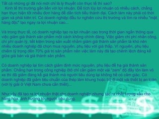 Tất cả những gì đã nói mới chỉ là lý thuyết còn thực tế thì sao?  Kinh tế thị trường gắn liền với lợi nhuận. Để tích lũy lợi nhuận có nhiều cách, chẳng hạn thực hiện tốt nhiều đơn hàng để dần tích tiểu thành đại. Cách làm này phải có thời gian và phải kiên trì. Có doanh nghiệp đầu tư nghiên cứu thị trường và tìm ra nhiều "mặt hàng độc" tạo ngay ra lợi nhuận cao... Và trong thực tế, có doanh nghiệp tạo ra lợi nhuận cao trong thời gian ngắn thông qua việc giảm giá thành sản phẩm một cách không chính đáng. Việc giảm chi phí nhân công, chí phí quản lý, tiết kiệm trong sản xuất nhằm giảm giá thành sản phẩm là khó nên nhiều doanh nghiệp đã chọn mua nguyên, phụ liệu với giá thấp. Vì nguyên, phụ liệu chiếm tỷ trọng đến 70% giá trị sản phẩm nên việc làm này đã tạo chênh lệch đáng kể giữa giá bán và giá thành sản phẩm.  Có doanh nghiệp lại tìm cách giảm định mức nguyên, phụ liệu để hạ giá thành sản phẩm. Chẳng hạn trong công nghiệp ôtô chỉ cần giảm một vài “zem” độ đầy tôn làm vỏ xe thì đã giảm đáng kể giá thành mà người tiêu dùng lại không hề có cảm giác. Có doanh nghiệp đã giảm tiêu chuẩn của thép làm khung hoặc bỏ đi một vài thiết bị an toàn (với lý giải ở Việt Nam chưa cần thiết)... Như vậy đã tạo ra lợi nhuận thật cho doanh nghiệp nhưng tạo ra chất lượng xấu cho hàng hóa, ảnh hưởng tới người tiêu dùng. 