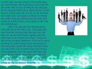 Là lãnh đạo của một công ty công nghệ sáng tạo nhất thế giới, để thuyết phục được toàn bộ các nhân viên và các cổ đông là các sáng tạo đó sẽ mang lại thành công, Steve đã tạo ra một lòng tin tưởng tuyệt đối của tất cả các bộ phận vào chiến lược của Apple và đã tạo ra những sản phẩm sáng tạo đáng mong đợi nhất, đưa Apple trở thành công ty công nghệ có vốn hóa lớn nhất thế giới.  Một ví dụ gần gũi hơn thường được nhắc đến là bà Mai Kiều Liên, Tổng giám đốc của Vinamilk, thương hiệu đầu tiên của Việt Nam lọt vào top 200 doanh nghiệp xuất sắc nhất châu Á do Forbes bình chọn. Trong cơn bão khủng khoảng melamine, chính bà là người đã đứng ra truyền thông và tạo dựng lòng tin cho hàng triệu người tiêu dùng Việt Nam rằng các sản phẩm của Vinamilk hoàn toàn không chứa melamine. Khi một người lãnh đạo cấp cao nhất của một thương hiệu uy tín đã đích thân truyền đi thông điệp sẽ tạo một niềm tin mạnh mẽ từ khách hàng và từ đó họ thêm tin tưởng và tiếp tục ủng hộ Vinamilk .  