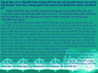 Câu 9 : Bạn có tin rằng Bill Gate sẽ tặng 95% tài sản mà ông kiếm đựơc cho xã hội hay không? Theo bạn, những người như ông ta hoạt động kinh doanh với triết lý gì? Ngày 27.6 đánh dấu sự kiện trọng đại trong giới công nghệ thông tin, khi “ông vua” phần mềm thế giới Bill Gates “dứt áo” rời tập đoàn Microsoft, để dành toàn bộ thời gian và tâm nguyện cho quỹ từ thiện mang tên vợ chồng ông “Bill&Melinda Gates”. Quỹ từ thiện Bill & Melinda Gates (BMGF) bắt đầu hoạt động với quy mô nhỏ vào năm 1997 rồi chính thức khai trương vào năm 2000. Vợ chồng Gates đã cam kết sẽ trao tặng hết 95% tài sản khổng lồ của mình (hiện ước tính khoảng 46 tỉ USD). Vắc-xin và tạo hệ miễn dịch cho trẻ em là mục tiêu chính của quỹ. Đến nay BMGF đã chi tổng cộng 28,8 tỉ USD. Hồi đầu năm, BMGF đã tặng cho Liên minh Vắc-xin và miễn dịch toàn cầu (Gavi) 750 triệu USD – một trong những món quà cá nhân lớn nhất lịch sử. Những lần tài trợ trước đó của vợ chồng Bill Gates đã giúp tiêm phòng viêm gan siêu vi B cho 43 triệu trẻ em, giúp giảm 39% tỷ lệ trẻ em bị sởi… Ngoài ra, BMGF còn chi mạnh cho các dự án khoa học nghiên cứu vắc-xin và thuốc men, trong đó phải kể đến chương trình trị giá 35 triệu USD để thử nghiệm vắc-xin chống sốt rét ở Zambia.   Hẳn nhiều người sẽ ngạc nhiên vì ông bà Gates không dành phần lớn tài sản của mình để lại cho con cái. Hiện họ đang có 3 đứa con nhỏ nhưng Melinda không tỏ ra lo lắng:  “Bất cứ lúc nào gia đình tôi nói tới chuyện tài sản, chúng tôi đều nói đến trách nhiệm phải trao tặng nó cho thế giới. Các con của chúng tôi đã có tài khoản riêng của chúng. Không phải lúc nào chúng muốn mua gì cũng được nấy mà phải đợi đến những dịp như sinh nhật mới được tặng hay đợi cho đến khi chúng tự để dành đủ tiền”. 