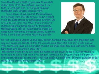 Tính đến đầu năm 2005, tỷ phú này đã cam kết số tiền 28 tỷ USD cho nhiều dự án cứu tế, từ thiện, y tế và giáo dục. Tức ông đã đem cho không đến 38% tổng tài sản của mình.  Có một câu chuyện mà bà Melinda Gates kể về chồng mình mỗi khi được ai đó hỏi về triết lý của Bill Gates trong sự nghiệp làm từ thiện. Đó là việc đã xảy ra từ năm 1997, trước khi hai vợ chồng cùng nhau thành lập quỹ từ thiện Bill & Melinda Gates. Hồi đó, suốt hơn một tháng Bill Gates luôn mang theo trong cặp tài liệu của mình lá thư do một cặp vợ chồng người Mỹ gửi đến.   Họ “xin” Bill Gates ủng hộ 20.000 USD để tiến hành ca phẫu thuật cấy ghép thận cho đứa con của mình. Bill đã rất trăn trở và cuối cùng đành phải nhờ đến ý kiến của vợ. “Nếu có 20.000 USD, em sẽ ủng hộ cho một ca phẫu thuật hay mua vắc xin cho hàng trăm ngàn đứa trẻ khác ở châu Phi?”.  Bà Melinda không tiết lộ cuối cùng Bill Gates đã giải quyết lá thư đó ra sao nhưng 10 năm sau ông đã có một câu hỏi vô cùng ấn tượng khi nói chuyện trước “cả một biển” sinh viên trường đại học Harvard: “Với một nguồn lực nhất định, chúng ta phải làm gì để mang lại lợi ích cho nhiều người nhất?”.  