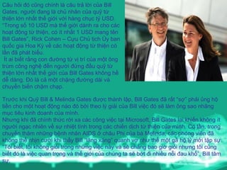 Câu hỏi đó cũng chính là câu trả lời của Bill Gates, người đang là chủ nhân của quỹ từ thiện lớn nhất thế giới với hàng chục tỷ USD. “Trong số 10 USD mà thế giới dành ra cho các hoạt động từ thiện, có ít nhất 1 USD mang tên Bill Gates”, Rick Cohen – Cựu Chủ tịch Ủy ban quốc gia Hoa Kỳ về các hoạt động từ thiện có lần đã phát biểu.  Ít ai biết rằng con đường từ vị trí của một ông trùm công nghệ đến người đứng đầu quỹ từ thiện lớn nhất thế giới của Bill Gates không hề dễ dàng. Đó là cả một chặng đường dài và chuyển biến chậm chạp. Trước khi Quỹ Bill & Melinda Gates được thành lập, Bill Gates đã rất “sợ” phải ủng hộ tiền cho một hoạt động nào đó bởi theo lý giải của Bill việc đó sẽ làm ông sao nhãng mục tiêu kinh doanh của mình.  Nhưng khi đã chính thức rời xa các công việc tại Microsoft, Bill Gates lại khiến không ít người ngạc nhiên về sự nhiệt tình trong các chiến dịch từ thiện của mình. Có lần, trong chuyến thăm những bệnh nhân AIDS ở châu Phi của bà Melinda, các phóng viên đã không thể nhịn cười khi thấy Bill “lăng xăng” quanh vợ như thể một gã hộ lý mới tập sự. “Tôi biết, tôi không giỏi trong những việc này và sẽ chẳng bao giờ giỏi nhưng tôi cũng biết đó là việc quan trọng và thế giới của chúng ta sẽ bớt đi nhiều nỗi đau khổ”, Bill tâm sự.  