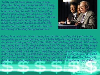 Triết lý của Bill Gates đã rất rõ ràng và logic giống như những sản phẩm phần mềm mà công ty Microsoft của ông đã sáng tạo ra: Làm từ thiện là tạo ra tác động lớn nhất đến lĩnh vực y tế và giáo dục giúp mọi người vượt qua sự thiệt thòi. Trong những năm qua, Bill đã đóng góp một phần không nhỏ vào các chương trình tiêm phòng vắcxin chống sốt rét cho trẻ em châu Phi, xây dựng trường học, xây dựng thư viện, tham gia các chuơng trình chống đói nghèo toàn cầu…  Không chỉ tự mình thực thi các chương trình từ thiện, vợ chồng nhà tỷ phú này còn đứng ra kêu gọi các quốc gia cùng với mình thành lập chương trình liên ứng toàn cầu cho vắcxin và chủng ngừa (GAVI). Năm 2000, BMG đã đóng góp 750 triệu USD và hiện nay chương trình này đã có ngân sách hơn 8 tỷ USD, được ủng hộ từ gần 10 quốc gia.  “ Nhưng một trong những thách thức lớn nhất của chúng tôi là phải đạt được hiệu quả cao nhất cho số tiền mình đã bỏ ra”, Heidi Sinclair, người phát ngôn của Quỹ BMG nói và đó cũng chính là lý do cả Bill Gates và vợ luôn tất bật với những chuyến đi khắp thế giới của mình. Họ làm từ thiện nhưng không ngồi ở nhà để điều khiển như những vị tỷ phú khác mà thường xuyên đích thân đi đến những điểm đói nghèo, lạc hậu và khốn khó.  