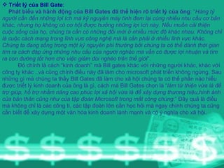 Triết lý của Bill Gate :  Phát biểu và hành động của Bill Gates đã thể hiện rõ triết lý của ông : “ Hàng tỷ người cần đến những lợi ích mà kỷ nguyên máy tính đem lại cùng nhiều nhu cầu cơ bản khác, nhưng họ không có cơ hội được hưởng những lợi ích này. Nếu muốn cải thiện cuộc sống của họ, chúng ta cần có những đổi mới ở nhiều mức độ khác nhau. Không chỉ là cuộc cách mạng trong lĩnh vực công nghệ mà là cần phải ở nhiều lĩnh vực khác. Chúng ta đang sống trong một kỷ nguyên phi thường bởi chúng ta có thể dành thời gian tìm ra cách đáp ứng những nhu cầu của người nghèo mà vẫn có được lợi nhuận và tìm ra con đường tốt hơn cho việc giảm đói nghèo trên thế giới ”.  Đó chính là cách “kinh doanh” mà Bill gates khác với những người khác, khác với công ty khác ..và cũng chính điều này đã làm cho microsoft phát triển không ngừng. Sau những gì mà chúng ta thấy Bill Gates đã làm cho xã hội chúng ta có thể phần nào hiểu được triết lý kinh doanh của ông là gì, cách mà Bill Gates chọn là “ làm từ thiện vừa là để trợ giúp, hỗ trợ nhằm nâng cao phúc lợi xã hội vừa là để xây dựng thương hiệu,hình ảnh của bản thân cũng như của tập đoàn Microsoft trong mắt công chúng :” Đây quả là điều mà không chỉ là các công ti, các tập đoàn lớn cần học hỏi mà ngay chính chúng ta cũng cần biết để xây dựng một văn hóa kinh doanh lành mạnh và có ý nghĩa cho xã hội. 