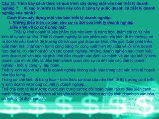 Câu 10 : Trình bày cách thức và quá trình xây dựng một văn bản triết lý doanh nghiệp ?  Vì sao ở nước ta hiện nay còn ít công ty quốc doanh có triết lý doanh nghiệp của mình? Cách thức xây dựng một văn bản triết lý doanh nghiệp :   1 .  Những điều kiện cơ bản cho sự ra đời của triết lý doanh nghiệp : Điều kiện về cơ chế pháp luật : Triết lý kinh doanh là sản phẩm của nền kinh tế hàng hóa, thậm chí có từ nền kinh tế tự sản tự tiêu. Triết lý doanh nghiệp là sản phẩm của nền kinh tế thị trường, nó ra đời khi nền kinh tế thị trường đã trải qua giai đoạn sơ khai, đến giai đoạn phát triển, xuất hiện tính chất cạnh tranh công bằng thì cũng xuất hiện nhu cầu về lối kinh doanh hợp đạo lý, có văn hóa đối với các doanh nghiệp. Những doanh nghiệp nào chọn kiểu kinh doanh có văn hóa sẽ phải tính đến chuyện xác định sứ mệnh và tạo lập triết lý kinh doanh của mình. Đây là điều kiện khách quan cho sự ra đời của các triết lý doanh nghiệp - triết lý công ty, tập đoàn… Triết lý kinh doanh và triết lý doanh nghiệp không xuất hiện trong các nền kinh tế hoạch hóa tập trung. Trong cơ chế kinh tế hàng hóa – hình thức sơ khai của nền kinh tế thị trường có ít triết lý kinh doanh và không có triết lý doanh nghiệp. Thể chế kinh tế thị trường được xây dựng tương đối hoàn thiện tạo ra điều kiện cạnh tranh công bằng, minh bạch sẽ khuyến khích các doanh nghiệp kinh doanh có văn hóa, có triết lý tốt đẹp, cao cả. 