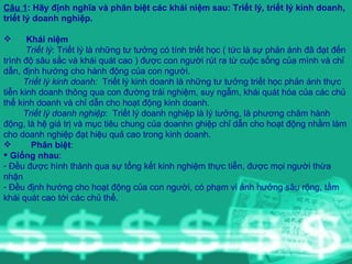 Câu 1 : Hãy định nghĩa và phân biệt các khái niệm sau: Triết lý, triết lý kinh doanh, triết lý doanh nghiệp. Khái niệm Triết lý : Triết lý là những tư tưởng có tính triết học ( tức là sự phản ánh đã đạt đến trình độ sâu sắc và khái quát cao ) được con người rút ra từ cuộc sống của mình và chỉ dẫn, định hướng cho hành động của con người. Triết lý kinh doanh:  Triết lý kinh doanh là những tư tưởng triết học phản ánh thực tiễn kinh doanh thông qua con đường trải nghiệm, suy ngẫm, khái quát hóa của các chủ thể kinh doanh và chỉ dẫn cho hoạt động kinh doanh. Triết lý doanh nghiệp :  Triết lý doanh nghiệp là lý tưởng, là phương châm hành động, là hệ giá trị và mục tiêu chung của doanhn ghiệp chỉ dẫn cho hoạt động nhằm làm cho doanh nghiệp đạt hiệu quả cao trong kinh doanh. Phân biệt :  Giống nhau :  Đều được hình thành qua sự tổng kết kinh nghiệm thực tiễn, được mọi người thừa nhận Đều định hướng cho hoạt động của con người, có phạm vi ảnh hưởng sâu rộng, tầm khái quát cao tới các chủ thể. 