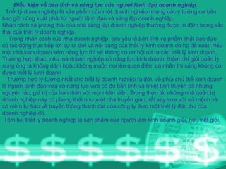 Điều kiện về bản lĩnh và năng lực của người lãnh đạo doanh nghiệp . Triết lý doanh nghiệp là sản phẩm của một doanh nghiệp nhưng các ý tưởng cơ bản bao giờ cũng xuất phát từ người lãnh đạo và sáng lập doanh nghiệp. Nhân cách và phong thái của nhà sáng lập doanh nghiệp thường được in đậm trong sắc thái của triết lý doanh nghiệp. Trong nhân cách của nhà doanh nghiệp, các yếu tố bản lĩnh và phẩm chất đạo đức có tác động trực tiếp tới sự ra đời và nội dung của triết lý kinh doanh do họ đề xuất. Nếu một nhà kinh doanh kém năng lực thì sẽ không có cơ hội rút ra các triết lý kinh doanh. Trường hợp khác, nếu mà doanh nghiệp có năng lực kinh doanh, thậm chí giỏi quản lý song ông ta không dám hoặc không muốn nói lên quan điểm cá nhân thì cũng không có được triết lý kinh doanh Trường hợp lý tưởng nhất cho triết lý doanh nghiệp ra đời, về phía chủ thể kinh doanh là người lãnh đạo vừa có năng lực vừa có đủ bản lĩnh và nhiệt tình truyền bá những nguyên tắc, giá trị của bản thân với mọi nhân viên. Trong thực tế, những nhà quản trị doanh nghiệp này có phong thái như một nhà truyền giáo, rất say sưa với sứ mệnh và có niềm tự hào về truyền thống thành đạt của công ty theo một triết lý đặc thù của doanh nghiệp đó. Tóm lai, triết lý doanh nghiệp là sản phẩm của người làm kinh doanh giỏi, nói, viết giỏi. 