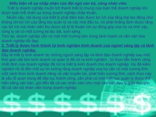 Điều kiện về sự chấp nhận của đội ngũ cán bộ, công nhân viên. Triết lý doanh nghiệp muốn trở thành triết lý chung của toàn thể doanh nghiệp khi được toàn thể nhân sự trong doanh nghiệp chấp thuận. Muốn vậy, nội dung của triết lý phải đảm bảo được lợi ích của tầng lớp lao động chứ không chỉ lợi ích của tầng lớp quản lý và các nhà đầu tư, nó phải khẳng định được rằng các lợi ích mà nhân viên thu được sẽ tỷ lệ thuận với sự đóng góp của họ và nhờ vậy, công ty sẽ có một tương lai lâu dài, tươi sáng.  Tóm lại, doanh nghiệp cần có một môi trường bên trong lành mạnh và nền văn hóa doanh nghiệp tốt đẹp. 2. Triết lý được hình thành từ kinh nghiệm kinh doanh của ngừơi sáng lập và lãnh đạo doanh nghiệp. Đây là triết lý kinh doanh do những người sáng lập và lãnh đạo doanh nghiệp sau một thời gian dài làm kinh doanh và quản lý đã rút ra kinh nghiệm , từ thực tiễn thành công nhất định của doanh nghiệp đã rút ra triết lý kinh doanh cho doanh nghiệp. Họ đã kiểm nghiệm rồi đi đến một sự tin tưởng rằng doanh nghiệp của họ cần có một cương lĩnh, một cách thức kinh doanh riêng và việc truyền bá, phát triển cương lĩnh, cách thức này là yếu tố quan trọng để tiếp tục thành công, cần phải có một triết học quản lý được thể hiện bằng văn bản, gửi đến tất cả các nhân viên như một văn bản đạo lý giáo dục cho tất cả cán bộ nhân viên trong doanh nghiệp 