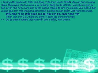 +  Hưởng đặc quyền nên thiếu chủ động . Trên thực tế các DNNN vẫn còn được hưởng nhiều đặc quyền nên tạo ra sự ỷ lại, bị động, động lực bị triệt tiêu. Với việc chuyển từ độc quyền nhà nước sang độc quyền doanh nghiệp đã làm cho giá đầu vào một số dịch vụ quá cao, làm mất khả năng cạnh tranh của một số sản phẩm Việt Nam nói chung. Điều kiện về sự chấp nhận của đội ngũ cán bộ, công nhân viên Nhân viên còn ỷ lại, thiếu chủ động, ít sáng tạo trong công việc. =>  Do đó doanh nghiệp Việt Nam vẫn còn ít triết lý kinh doanh. 