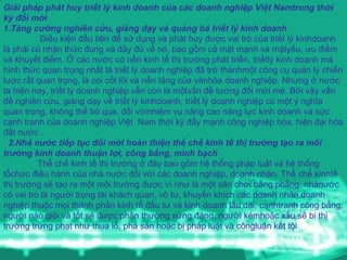 Giải pháp phát huy triết lý kinh doanh của các doanh nghiệp Việt Namtrong thời kỳ đổi mới  1.Tăng cường nghiên cứu, giảng dạy và quảng bá triết lý kinh doanh Điều kiện đầu tiên để sử dụng và phát huy được vai trò của triết lý kinhdoanh là phải có nhận thức đúng và đầy đủ về nó, bao gồm cả mặt mạnh và mặtyếu, ưu điểm và khuyết điểm. Ở các nước có nền kinh tế thị trường phát triển, triếtlý kinh doanh mà hình thức quan trọng nhất là triết lý doanh nghiêp đã trở thànhmột công cụ quản lý chiến lược rất quan trọng, là coi cốt lõi và nền tảng của vănhóa doanh nghiệp. Nhưng ở nước ta hiện nay, triết lý doanh nghiệp vẫn còn là mộtvấn đề tương đối mới mẻ. Bởi vậy vấn đề nghiên cứu, giảng dạy về triết lý kinhdoanh, triết lý doanh nghiệp có một ý nghĩa quan trọng, không thể bỏ qua, đối vớinhiệm vụ nâng cao năng lực kinh doanh và sức cạnh tranh của doanh nghiệp Việt  Nam thời kỳ đẩy mạnh công nghiệp hóa, hiện đại hóa đất nước . 2.Nhà nước tiếp tục đổi mới hoàn thiện thể chế kinh tế thị trường tạo ra môi trường kinh doanh thuận lợi, công bằng, minh bạch Thể chế kinh tế thị trường ở đây bao gồm hệ thống pháp luật và hệ thống tổchức điều hành của nhà nước đối với các doanh nghiệp, doanh nhân. Thể chế kinhtế thị trường sẽ tạo ra một môi trường được ví như là một sân chơi bằng phẳng, nhànước có vai trò là người trọng tài khách quan, vô tư, khuyến khích các doanh nhân,doanh nghiệp thuộc mọi thành phần kinh tế đầu tư và kinh doanh lâu dài, cạnhtranh công bằng, người nào giỏi và tốt sẽ được phần thưởng xứng đáng, người kémhoặc xấu sẽ bị thị trường trừng phạt như thua lỗ, phá sản hoặc bị pháp luật và côngluận kết tội 