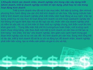 3.Khuyến khích các doanh nhân, doanh nghiệp chú trọng việc xây dựng triết lýkinh doanh, triết lý doanh nghiệp và kiên trì vận dụng, phát huy nó vào trong hoạt động kinh doanh Triết lý kinh doanh như đã nói ở các mục trên, thể hiện lý tưởng, tầm nhìnvà phương thức hành động của các chủ thể kinh doanh có văn hóa. Xây dựng mộtvăn bản triết lý kinh doanh của doanh nghiệp phải mất nhiều năm hoạt động và suy nghĩ. Việc áp dụng, phát huy nó vào thực tế hoạt động kinh doanh và sinh hoạt củadoanh nghiệp đòi hỏi không chỉ người lãnh đạo mà cả đội ngũ các bộ, nhân viên của doanh nghiệp phải có niềm tin sâu sắc và có tính kiên trì theo đuổi sự nghiệp chung, tinh thần vượt lên khó khăn gian khổ… Trong điều kiện thể chế thị trườngchưa hoàn thiện, môi trường cạnh tranh chưa công bằng, việc theo đuổi một triết lý kinh doanh có văn hóa có thể tạo ra tình trạng “ trói chân, trói tay” cho doanh nghiệp, làm giảm sức cạnh tranh trong giai đoạn khởi nghiệp của nó so với các đối  thủ kinh doanh phi văn hóa. Song nhìn tổng thể và lâu dài, triết lý kinh doanh tốt sẽ là cơ sở và động lực để doanh nhân, doanh nghiệp phát triển bền vững, tạo ra nhiều sản phẩm và giá trị cho xã hội . 