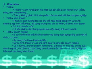 Khác nhau Triết lý :  + Phạm vi: ảnh hưởng tới mọi mặt của đời sống con người như: triết lý sống, triết lý marketing… + Triết lý không phải chỉ là sản phẩm của các nhà triết học chuyên nghiệp. Triết lý kinh doanh: + Phạm vi: ảnh hưởng tới các chủ thể hoạt động trong lĩnh vực kinh doanh ( hẹp hơn triết học) , áp dụng chung cho các cá nhân, tổ chức kinh doanh + Có tính chuyên môn  + Là sản phẩm của những người làm việc trong lĩnh vực kinh tế. Triết lý doanh nghiệp : + là sự cụ thể hóa triết lý kinh doanh vào trong hoạt động sống của một tổ chức, cơ quan. + Áp dụng cho từng doanh nghiệp . + Được hình thành từ các nhà lãnh đạo và sáng lập doanh nghiệp. + Là lý tưởng, phương châm hành động, là hệ giá trị mục tiêu chung của doanh nghiệp, chỉ dẫn cho hoạt động kinh doanh nhằm lam cho doanh nghiệp đạt hiệu quả cao trong kinh doanh. 