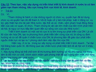 Câu 12 : Theo bạn, việc xây dựng và triển khai triết lý kinh doanh ở nước ta có làm giảm nạn tham nhũng, tiêu cực trong lĩnh vực kinh tế, kinh doanh. Trả lời :  Có.  Vì: “ Tham nhũng là hành vi của những người có chức vụ, quyền hạn đã lợi dụng chức vụ và quyền hạn đó để tham ô, hối lộ hoặc cố ý làm trái pháp  luật vì động cơ  vụ lợi, gây thiệt hại cho tài sản Nhà nước, tập thể và cá  nhân, xâm phạm hoạt động đúng đắn của các cơ quan, tổ chức. Tham nhũng là vật cản lớn nhất của tiến trình phát triển xã hội, là nguy cơ trực tiếp liên quan đến sự sống còn của các Nhà nước”. Triết lí kinh doanh có một vai trò cực ki to lớn trong sự phát triển của DN: Là cốt lõi của văn hóa DN, tạo ra phương thức phát triển bền vững của nó; là công cụ định hướng và cơ sở để quản lí chiến lược của DN; là phương tiện để giáo dục phát triển nguồn nhân lực và tạo ra 1 phong cách làm việc đặc thù của DN Hiện nay, ở nc ta , trong sự xây dựng và phát triển triết lí kinh doanh . Tai đại hội Đảng toàn quốc IX, đã thông qua các chiến lược phát triển linh tế xã hội vơi 3 khâu đột phá : 1. Xây dựng đồng bộ thể chế kinh tế thị trường định hướng xã hội chủ nghĩa mà trọng tâm là đổi mới cơ chế, chính sách nhằm giải phóng triệt để lực lượng sản xuất, mở rộng thị trường trong và ngoài nước. 2.Tạo bước chuyển mạnh về phát triển nguồn nhân lực, trọng tâm là giáo dục và đào tạo, khoa học và công nghệ. 3. Đổi mới tổ chức bộ máy và phương thức hoạt động của hệ thống chính trị, trọng tâm là cải cách hành chính, xây dựng bộ máy nhà nước trong sạch, vững mạnh.  