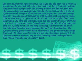 Bên canh đó,phát triển nguồn nhân lực vừa là yêu cầu cấp bách vừa là nhiệm vụ lâu dài theo tiến trình phát triển của tri thức nhân loại. Trong 5 năm tới, phải tập trung chỉ đạo xây dựng và triển khai chương trình đổi mới căn bản, toàn diện nền giáo dục theo hướng chuẩn hóa, hiện đại hóa, xã hội hóa, dân chủ hóa và hội nhập quốc tế, trong đó, đổi mới cơ chế quản lý giáo dục, phát triển đội ngũ giáo viên và cán bộ quản lý là khâu then chốt. Đặc biệt coi trọng đào tạo nguồn nhân lực chất lượng cao, phục vụ tái cấu trúc nền kinh tế, chuyển đổi mô hình tăng trưởng. Lấy nâng cao chất lượng giáo dục, đào tạo làm trục xoay chính, kết hợp với mở rộng quy mô hợp lý. Quan tâm giáo dục đạo đức, lối sống, năng lực sáng tạo, kỹ năng thực hành, khả năng lập nghiệp. Đổi mới cơ chế tài chính; thực hiện kiểm định chất lượng giáo dục, đào tạo ở tất cả các bậc học. Xây dựng môi trường giáo dục lành mạnh, kết hợp chặt chẽ giữa nhà trường với gia đình và xã hội. Nhằm tạo một moi trường làm việc năng động, lành mạnh ở các DN sau này khi các sinh viên hay học sinh ra trường đi làm, nhằm giảm nạn tham nhũng, những tiêu cực trong kinh doanh.  